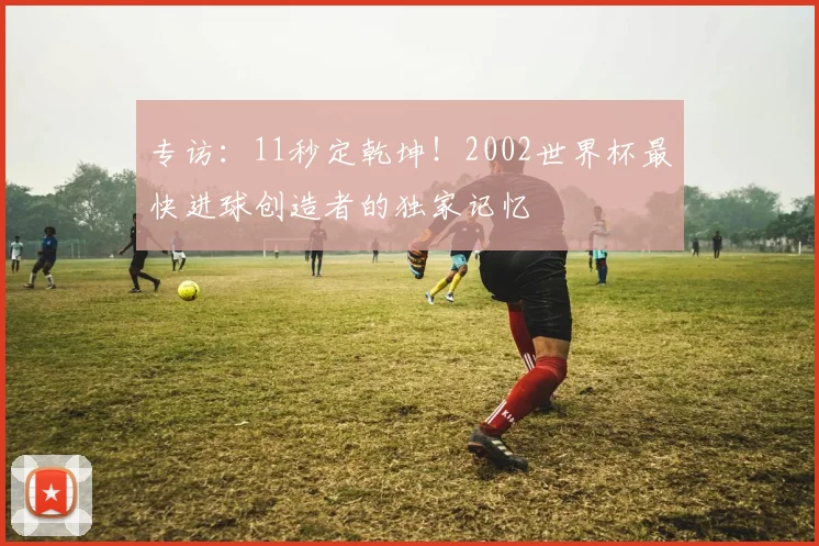 专访：11秒定乾坤！2002世界杯最快进球创造者的独家记忆