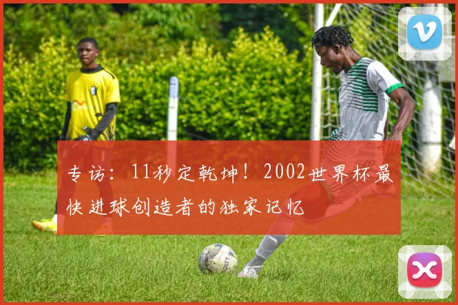 专访：11秒定乾坤！2002世界杯最快进球创造者的独家记忆