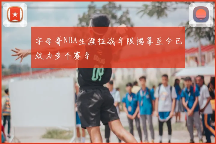 字母哥NBA生涯征战年限揭幕至今已效力多个赛季