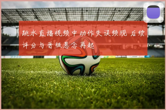 跳水直播视频中动作失误频现 后续评分与晋级悬念再起