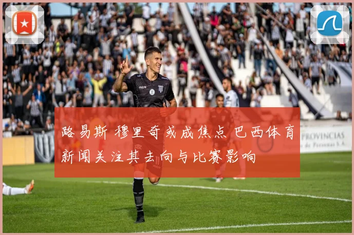 路易斯 穆里奇或成焦点 巴西体育新闻关注其去向与比赛影响