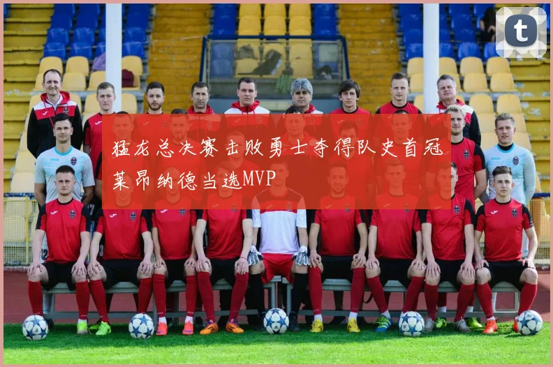 猛龙总决赛击败勇士夺得队史首冠莱昂纳德当选MVP