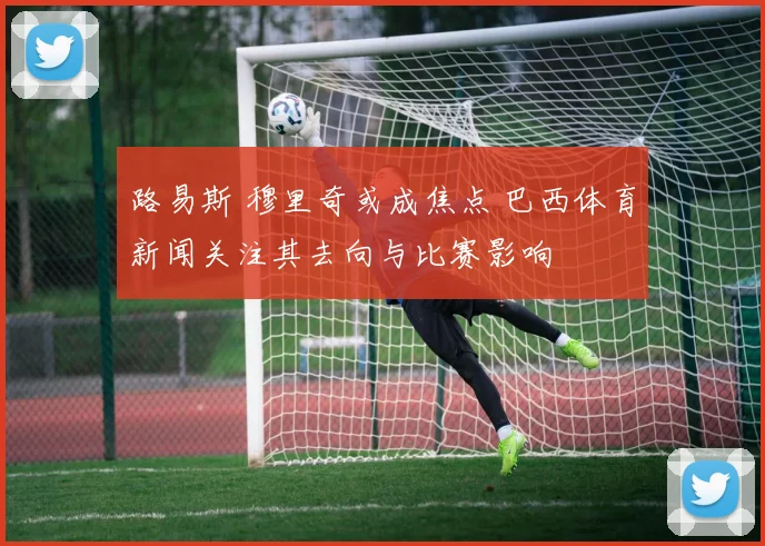 路易斯 穆里奇或成焦点 巴西体育新闻关注其去向与比赛影响