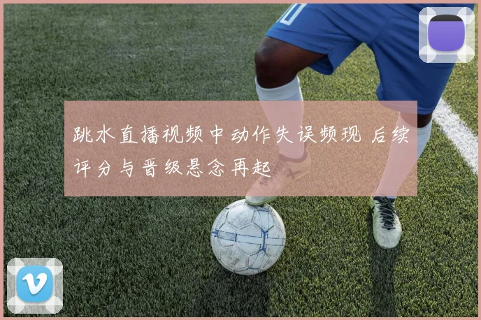 跳水直播视频中动作失误频现 后续评分与晋级悬念再起