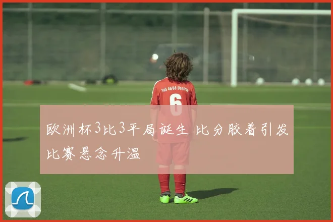 欧洲杯3比3平局诞生 比分胶着引发比赛悬念升温