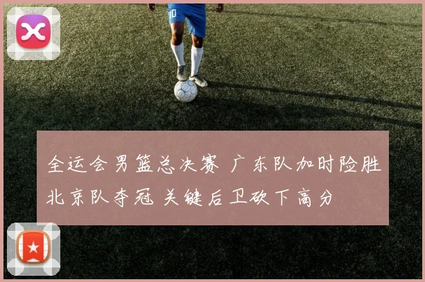 全运会男篮总决赛 广东队加时险胜北京队夺冠 关键后卫砍下高分
