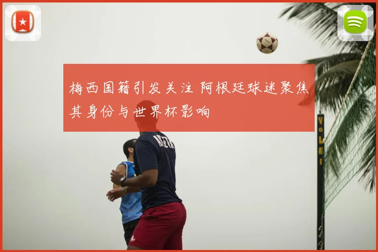 梅西国籍引发关注 阿根廷球迷聚焦其身份与世界杯影响