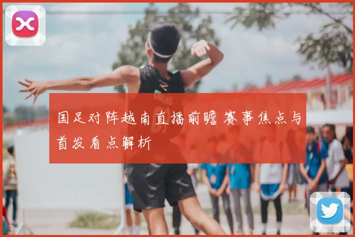 国足对阵越南直播前瞻 赛事焦点与首发看点解析
