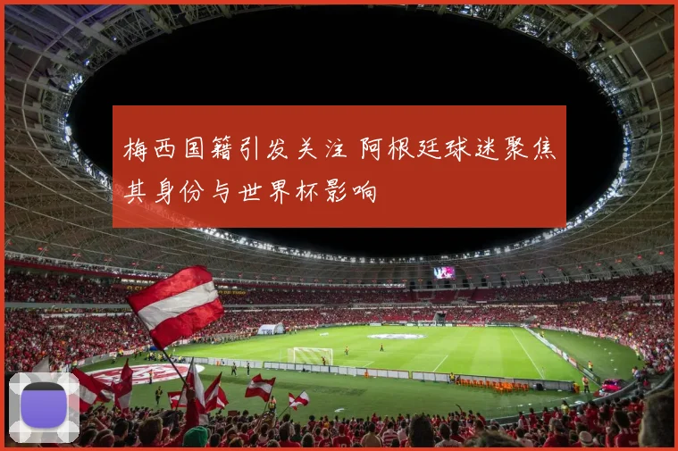 梅西国籍引发关注 阿根廷球迷聚焦其身份与世界杯影响