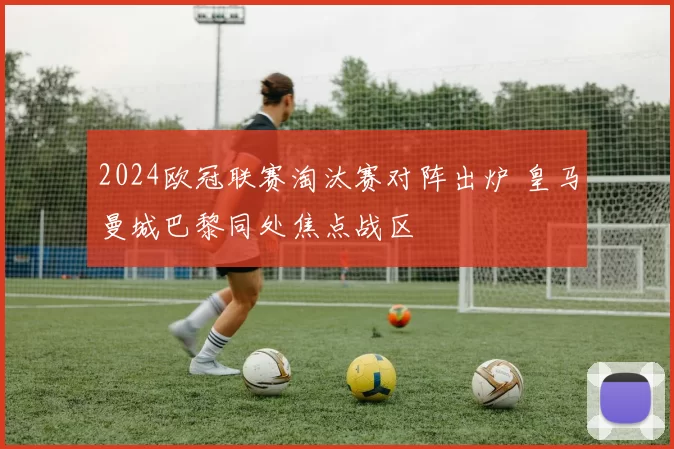 2024欧冠联赛淘汰赛对阵出炉 皇马曼城巴黎同处焦点战区