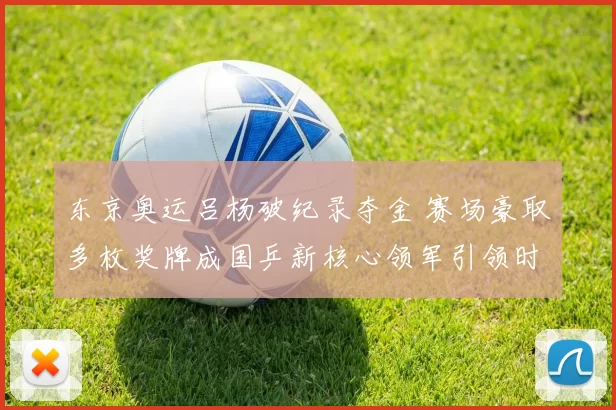 东京奥运吕杨破纪录夺金 赛场豪取多枚奖牌成国乒新核心领军引领时代