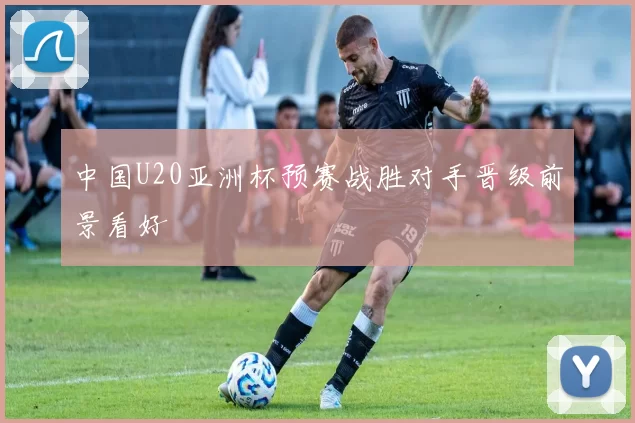 中国U20亚洲杯预赛战胜对手晋级前景看好