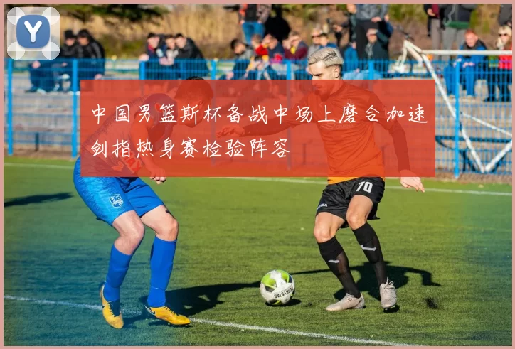 中国男篮斯杯备战中场上磨合加速剑指热身赛检验阵容