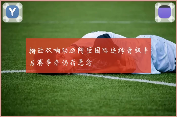 梅西双响助迈阿密国际逆转晋级季后赛争夺仍存悬念