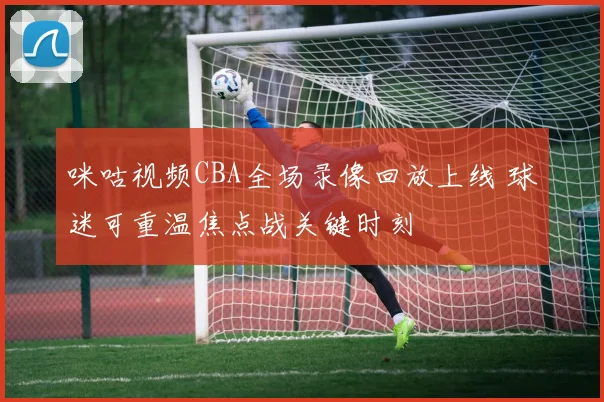 咪咕视频CBA全场录像回放上线 球迷可重温焦点战关键时刻
